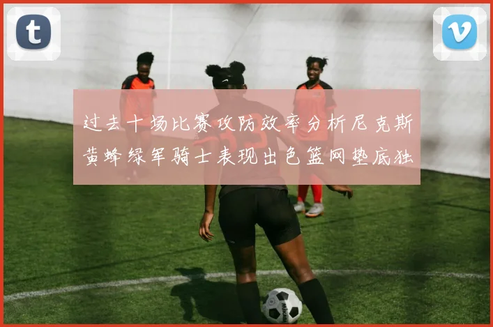 过去十场比赛攻防效率分析尼克斯黄蜂绿军骑士表现出色篮网垫底独占鳌头