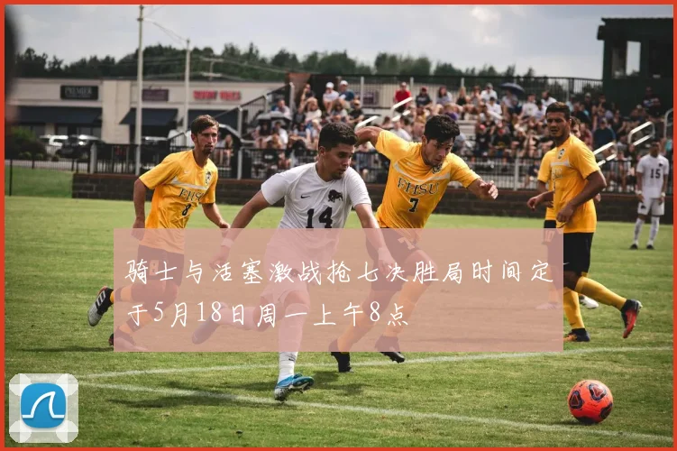 骑士与活塞激战抢七决胜局时间定于5月18日周一上午8点