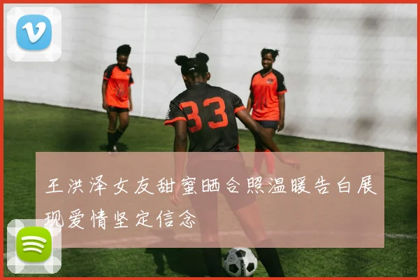 王洪泽女友甜蜜晒合照温暖告白展现爱情坚定信念