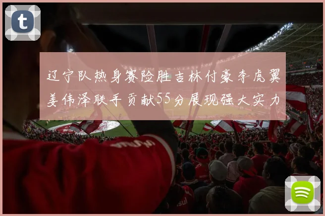 辽宁队热身赛险胜吉林付豪李虎翼姜伟泽联手贡献55分展现强大实力