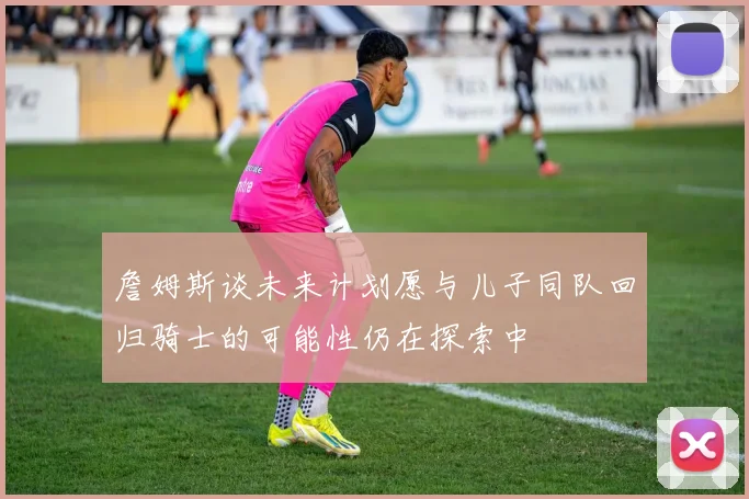 詹姆斯谈未来计划愿与儿子同队回归骑士的可能性仍在探索中