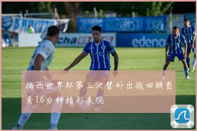 梅西世界杯第三次替补出战回顾首秀16分钟精彩表现