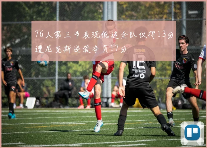 76人第三节表现低迷全队仅得13分遭尼克斯逆袭净负17分