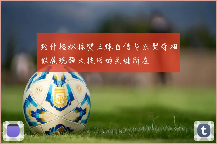 约什格林称赞三球自信与东契奇相似展现强大技巧的关键所在