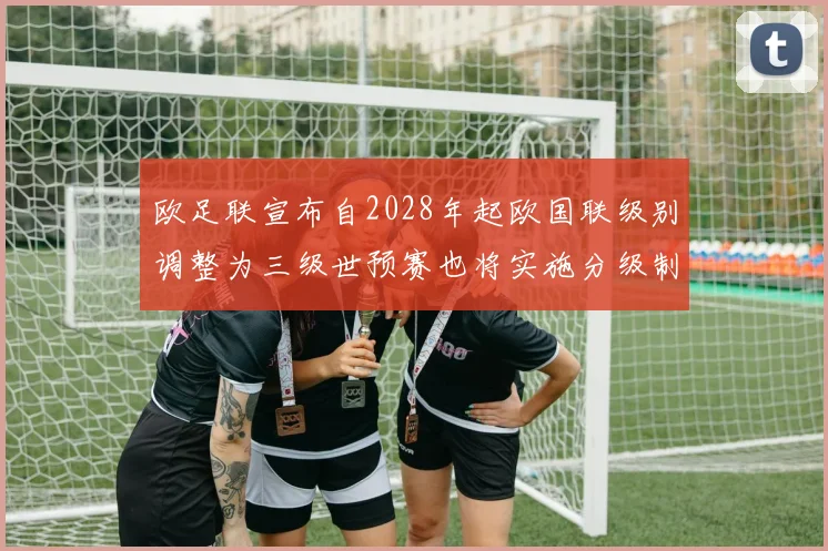 欧足联宣布自2028年起欧国联级别调整为三级世预赛也将实施分级制度