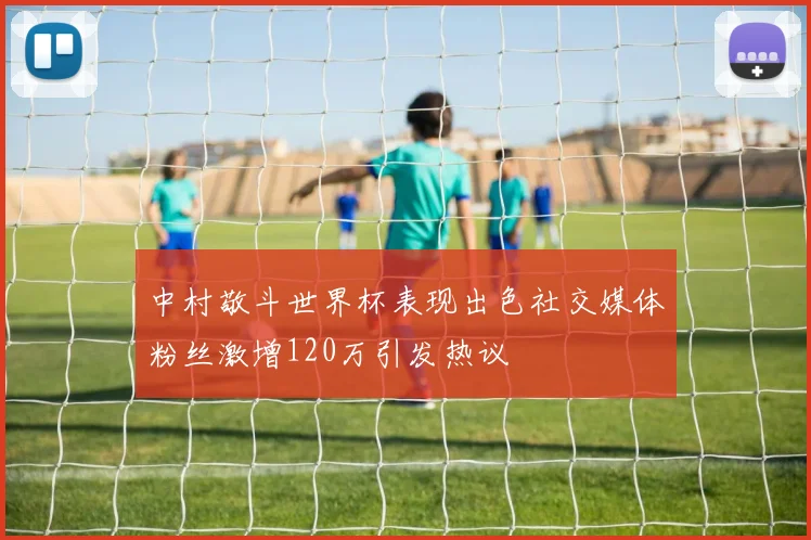 中村敬斗世界杯表现出色社交媒体粉丝激增120万引发热议