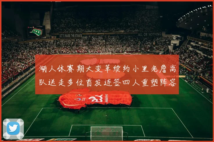 湖人休赛期大变革续约小里老詹离队送走多位首发连签四人重塑阵容