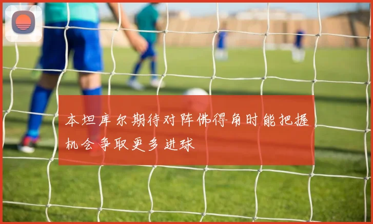 本坦库尔期待对阵佛得角时能把握机会争取更多进球