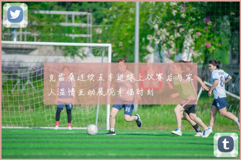 克雷桑连续五季进球上双赛后与家人温情互动展现幸福时刻