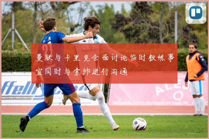 曼联与卡里克会面讨论临时教练事宜同时与索帅进行沟通